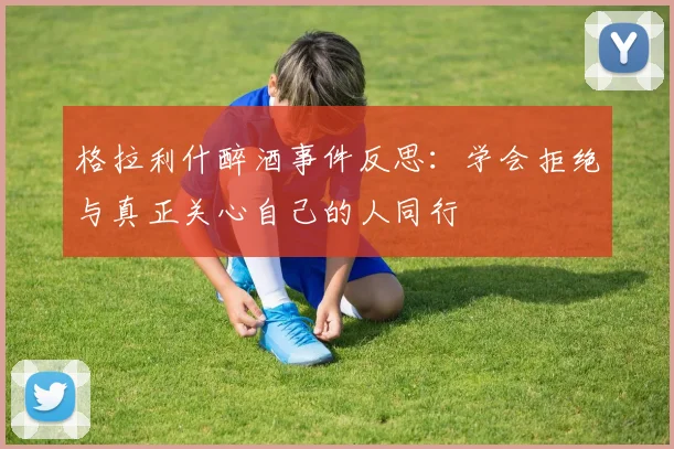 格拉利什醉酒事件反思：学会拒绝与真正关心自己的人同行