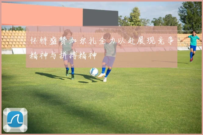 怀特盛赞加尔扎全力以赴展现竞争精神与拼搏精神
