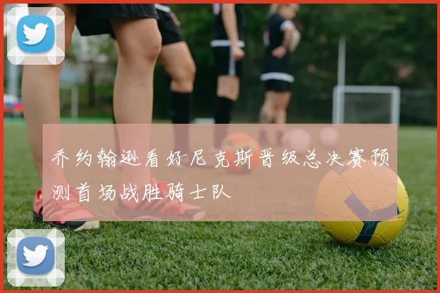 乔约翰逊看好尼克斯晋级总决赛预测首场战胜骑士队