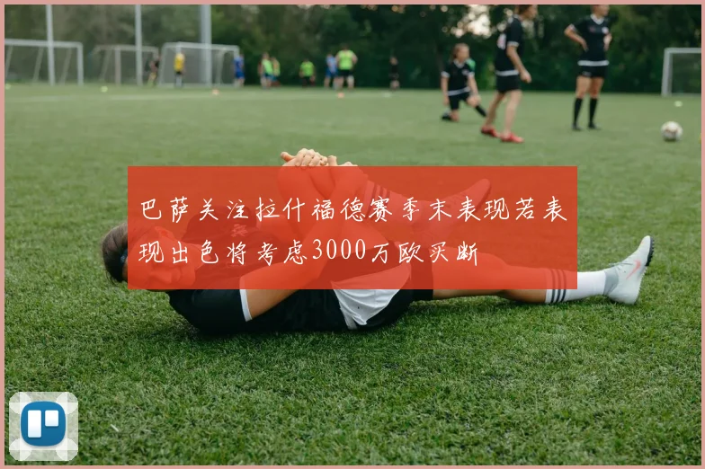 巴萨关注拉什福德赛季末表现若表现出色将考虑3000万欧买断