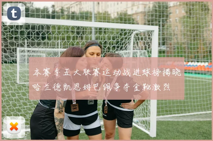 本赛季五大联赛运动战进球榜揭晓哈兰德凯恩姆巴佩争夺金靴激烈