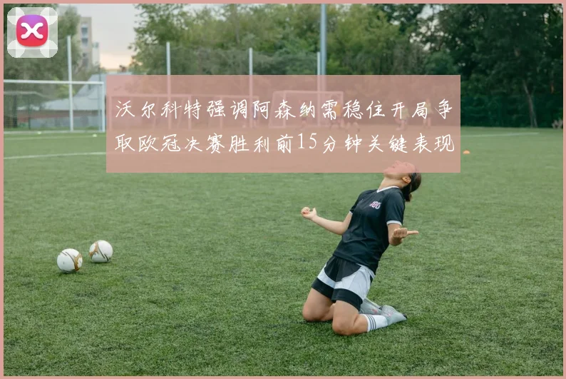 沃尔科特强调阿森纳需稳住开局争取欧冠决赛胜利前15分钟关键表现
