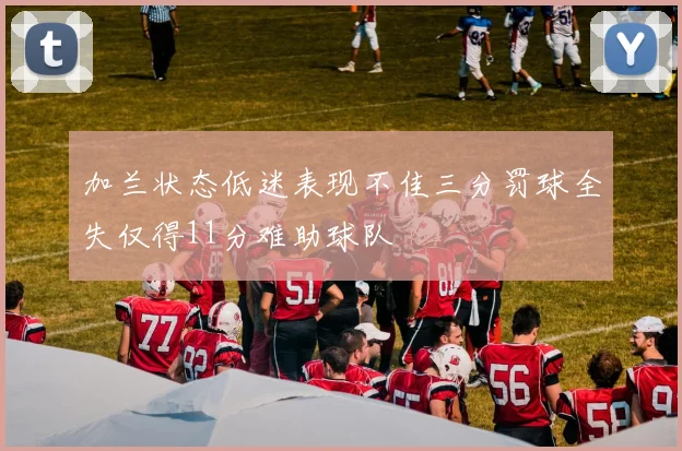 加兰状态低迷表现不佳三分罚球全失仅得11分难助球队