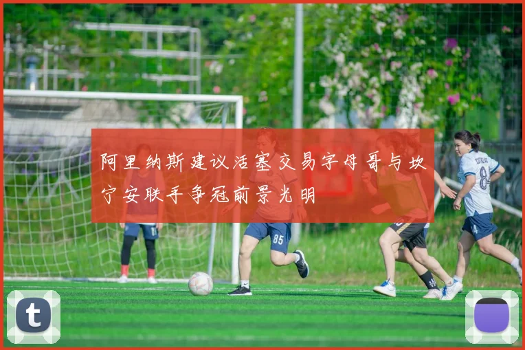 阿里纳斯建议活塞交易字母哥与坎宁安联手争冠前景光明