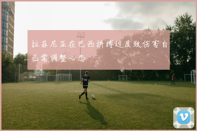 拉菲尼亚在巴西拼搏过度致伤害自己需调整心态