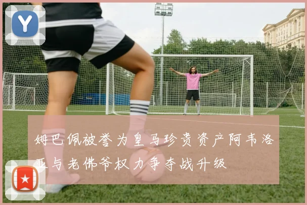 姆巴佩被誉为皇马珍贵资产阿韦洛亚与老佛爷权力争夺战升级