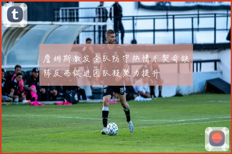 詹姆斯激发全队防守热情东契奇缺阵反而促进团队凝聚力提升