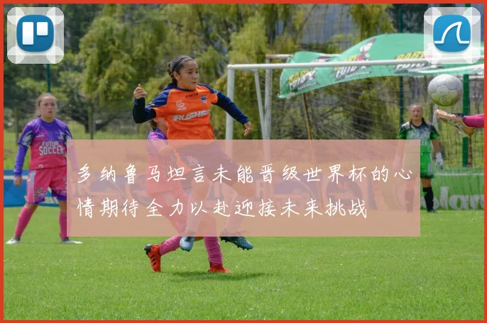 多纳鲁马坦言未能晋级世界杯的心情期待全力以赴迎接未来挑战