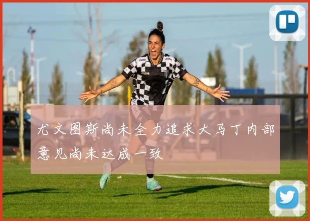 尤文图斯尚未全力追求大马丁内部意见尚未达成一致