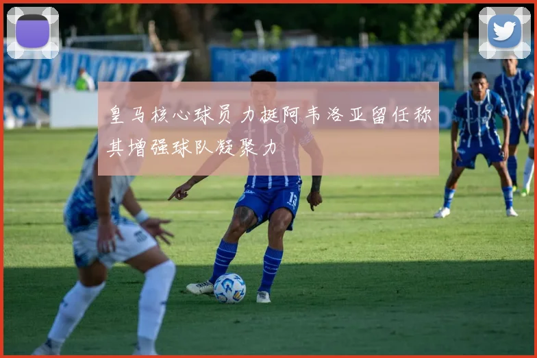 皇马核心球员力挺阿韦洛亚留任称其增强球队凝聚力