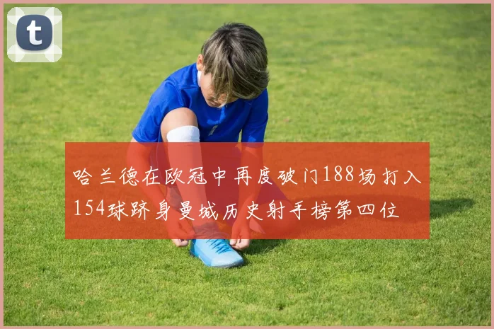 哈兰德在欧冠中再度破门188场打入154球跻身曼城历史射手榜第四位