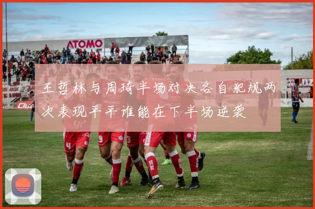 王哲林与周琦半场对决各自犯规两次表现平平谁能在下半场逆袭