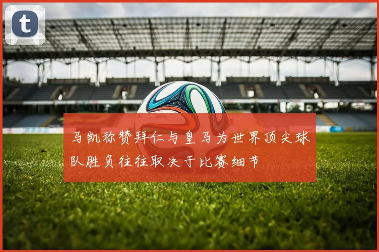 马凯称赞拜仁与皇马为世界顶尖球队胜负往往取决于比赛细节