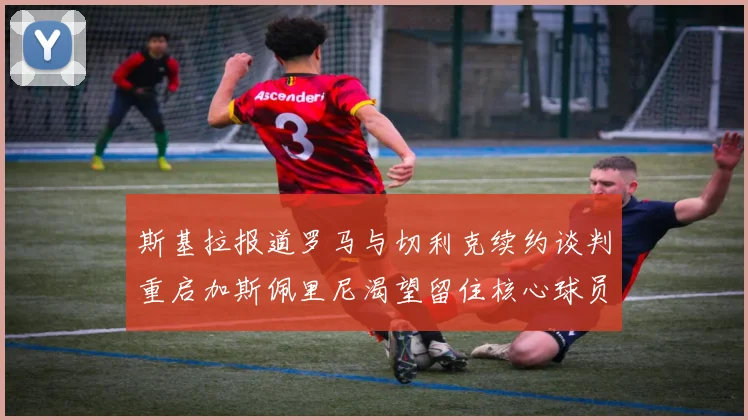 斯基拉报道罗马与切利克续约谈判重启加斯佩里尼渴望留住核心球员