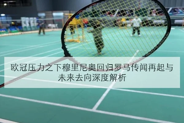 欧冠压力之下穆里尼奥回归罗马传闻再起与未来去向深度解析